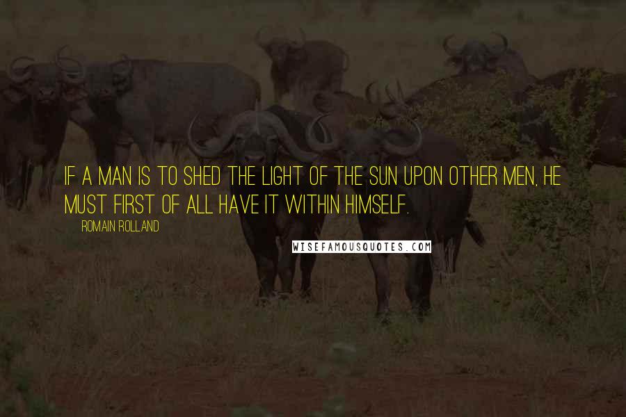 Romain Rolland Quotes: If a man is to shed the light of the sun upon other men, he must first of all have it within himself.