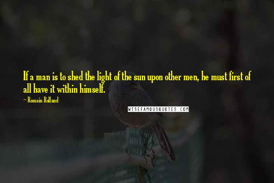 Romain Rolland Quotes: If a man is to shed the light of the sun upon other men, he must first of all have it within himself.