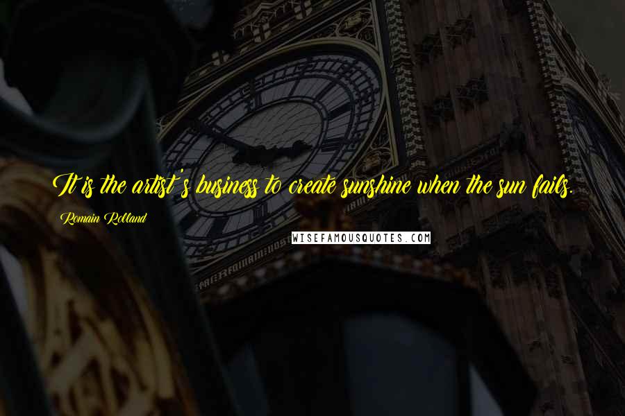 Romain Rolland Quotes: It is the artist's business to create sunshine when the sun fails.