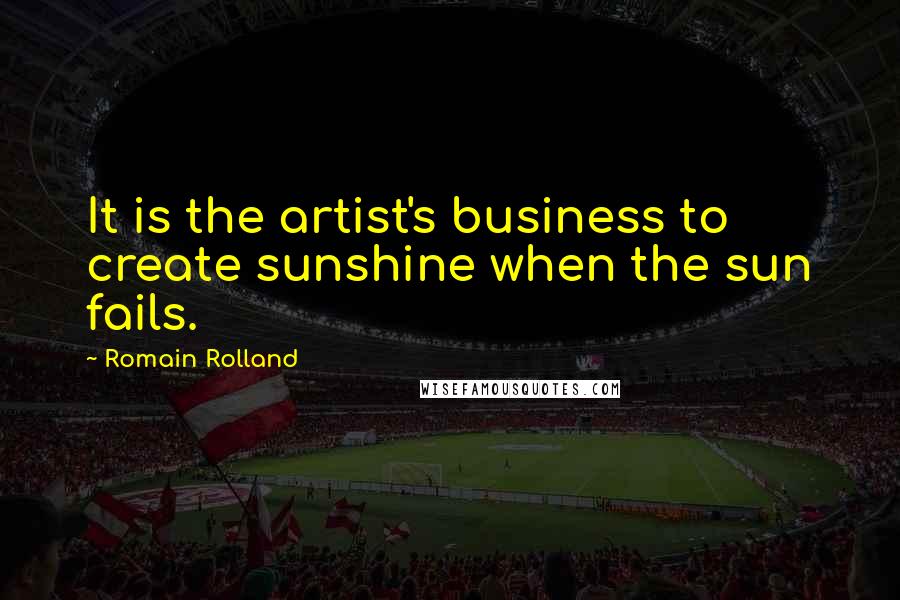 Romain Rolland Quotes: It is the artist's business to create sunshine when the sun fails.