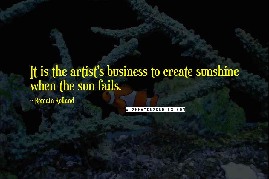 Romain Rolland Quotes: It is the artist's business to create sunshine when the sun fails.