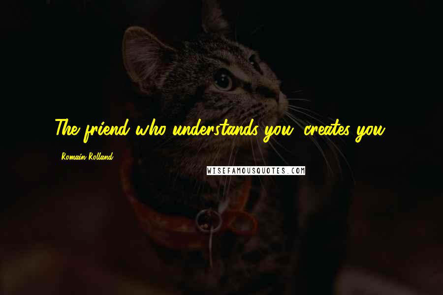 Romain Rolland Quotes: The friend who understands you, creates you.