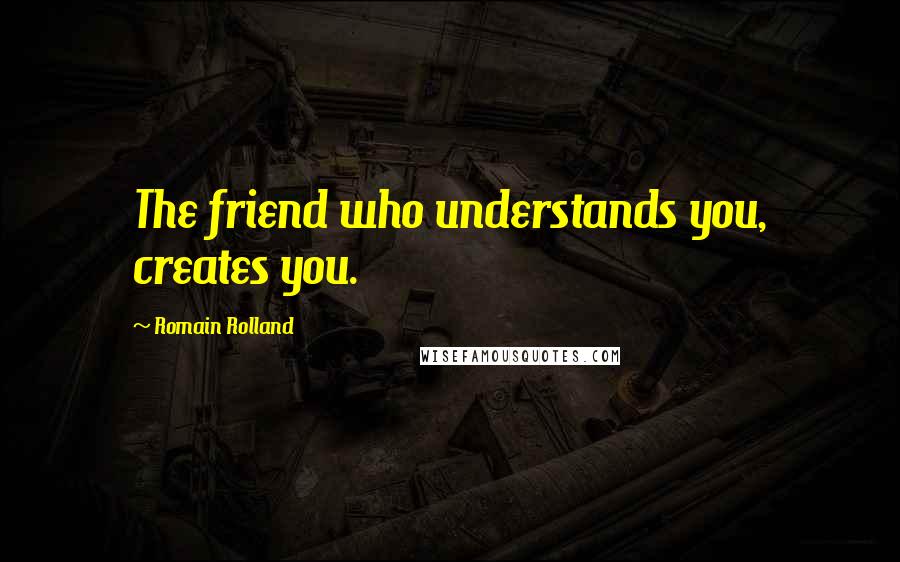 Romain Rolland Quotes: The friend who understands you, creates you.