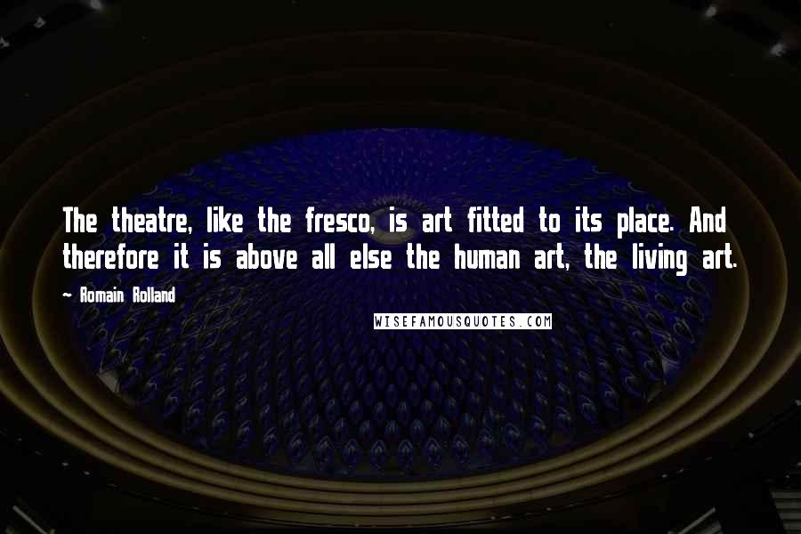 Romain Rolland Quotes: The theatre, like the fresco, is art fitted to its place. And therefore it is above all else the human art, the living art.