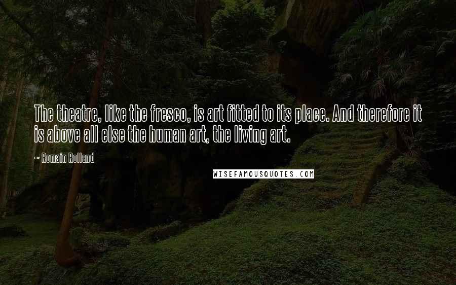 Romain Rolland Quotes: The theatre, like the fresco, is art fitted to its place. And therefore it is above all else the human art, the living art.