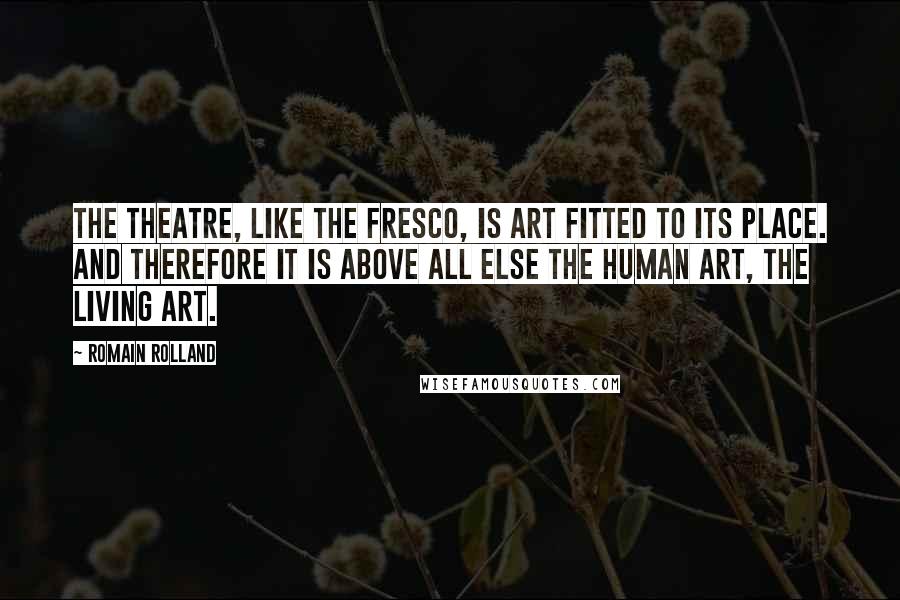 Romain Rolland Quotes: The theatre, like the fresco, is art fitted to its place. And therefore it is above all else the human art, the living art.