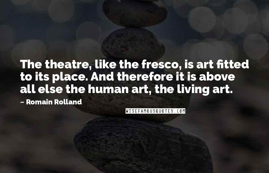 Romain Rolland Quotes: The theatre, like the fresco, is art fitted to its place. And therefore it is above all else the human art, the living art.