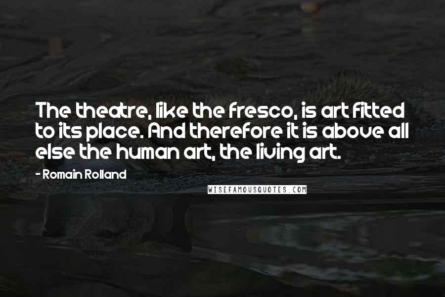 Romain Rolland Quotes: The theatre, like the fresco, is art fitted to its place. And therefore it is above all else the human art, the living art.