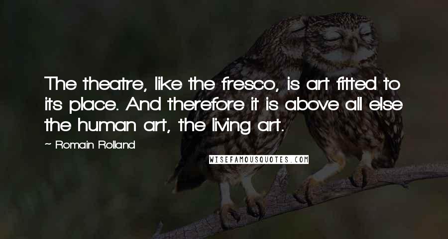 Romain Rolland Quotes: The theatre, like the fresco, is art fitted to its place. And therefore it is above all else the human art, the living art.