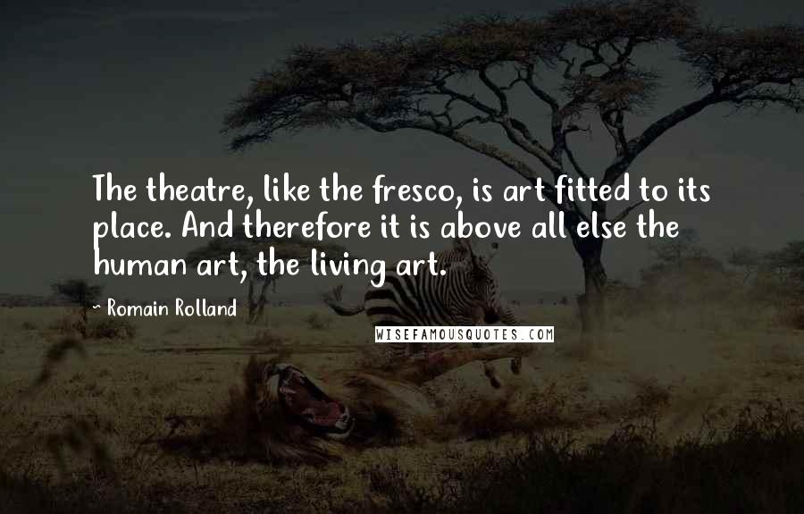 Romain Rolland Quotes: The theatre, like the fresco, is art fitted to its place. And therefore it is above all else the human art, the living art.