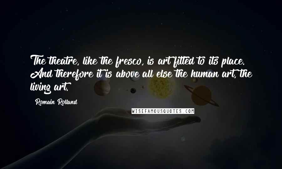 Romain Rolland Quotes: The theatre, like the fresco, is art fitted to its place. And therefore it is above all else the human art, the living art.