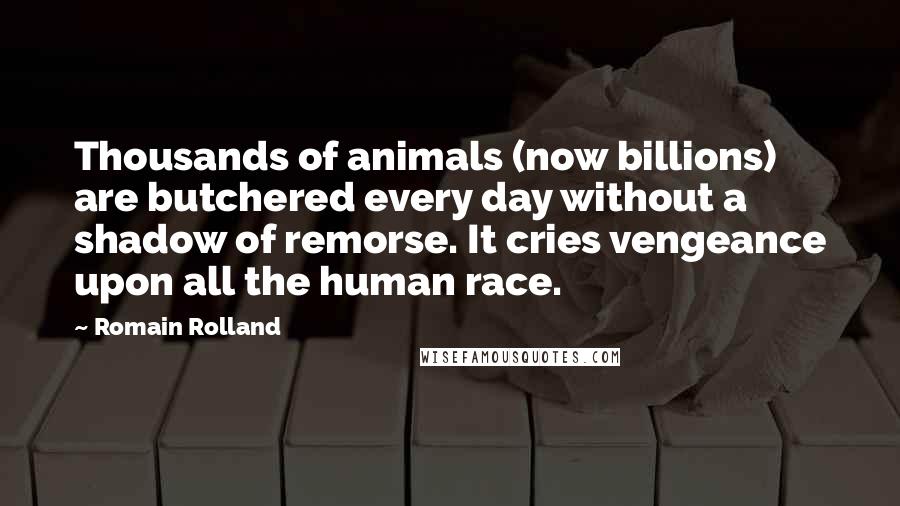 Romain Rolland Quotes: Thousands of animals (now billions) are butchered every day without a shadow of remorse. It cries vengeance upon all the human race.