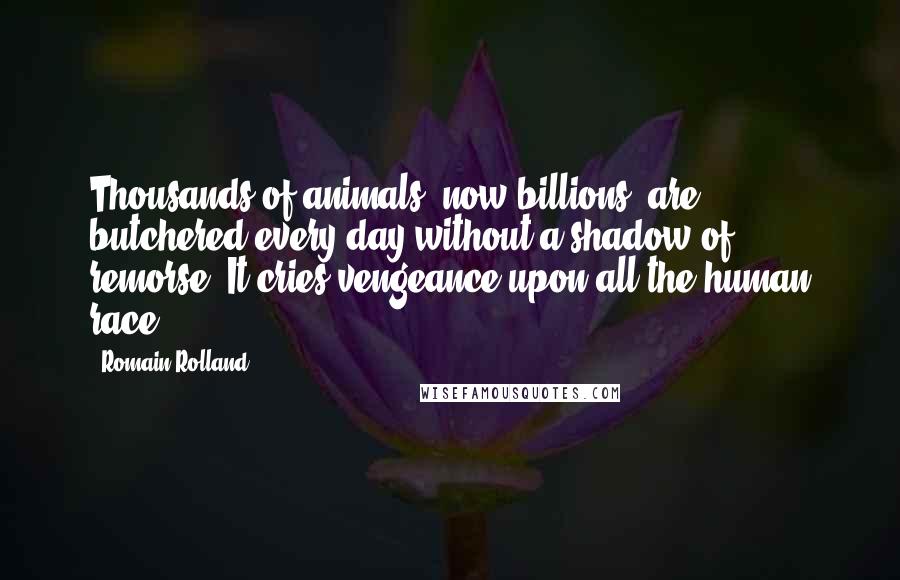 Romain Rolland Quotes: Thousands of animals (now billions) are butchered every day without a shadow of remorse. It cries vengeance upon all the human race.