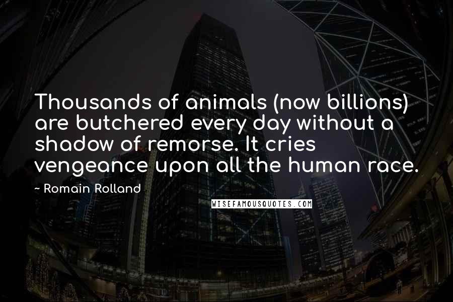 Romain Rolland Quotes: Thousands of animals (now billions) are butchered every day without a shadow of remorse. It cries vengeance upon all the human race.