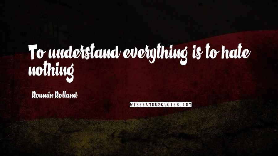 Romain Rolland Quotes: To understand everything is to hate nothing.