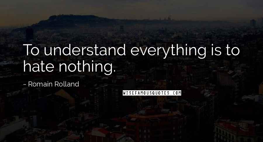 Romain Rolland Quotes: To understand everything is to hate nothing.