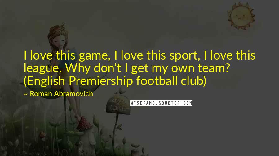 Roman Abramovich Quotes: I love this game, I love this sport, I love this league. Why don't I get my own team? (English Premiership football club)