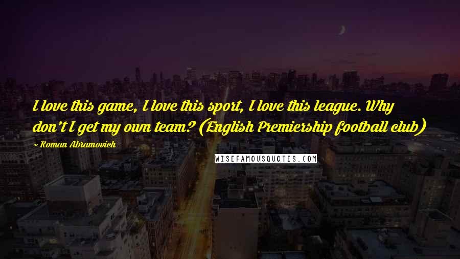 Roman Abramovich Quotes: I love this game, I love this sport, I love this league. Why don't I get my own team? (English Premiership football club)