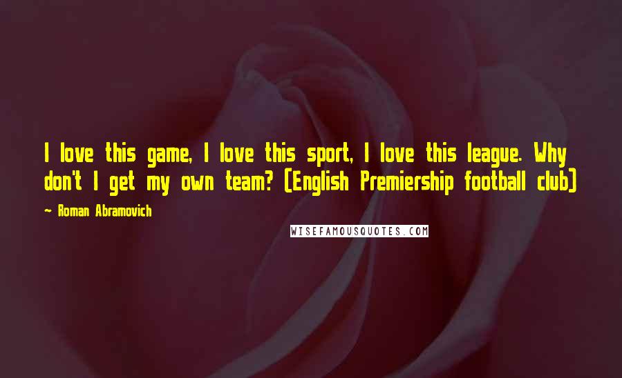 Roman Abramovich Quotes: I love this game, I love this sport, I love this league. Why don't I get my own team? (English Premiership football club)