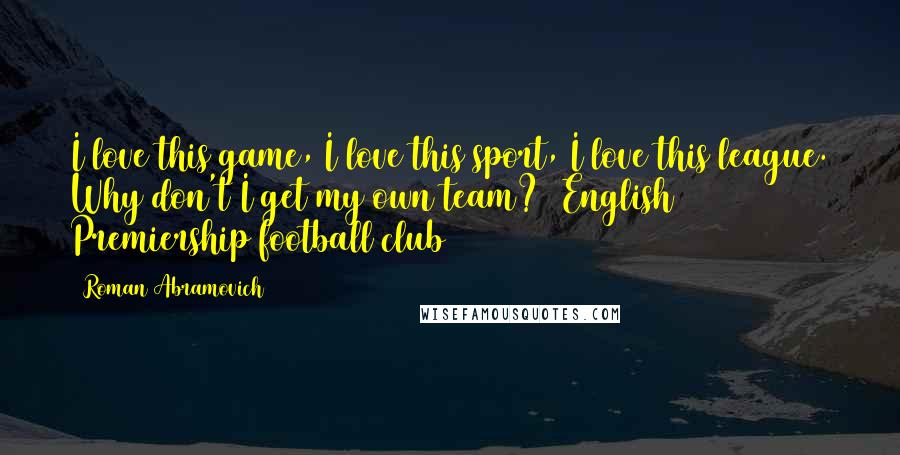 Roman Abramovich Quotes: I love this game, I love this sport, I love this league. Why don't I get my own team? (English Premiership football club)