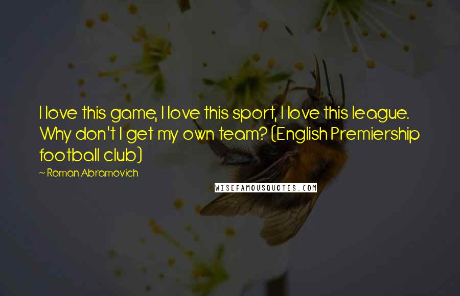 Roman Abramovich Quotes: I love this game, I love this sport, I love this league. Why don't I get my own team? (English Premiership football club)