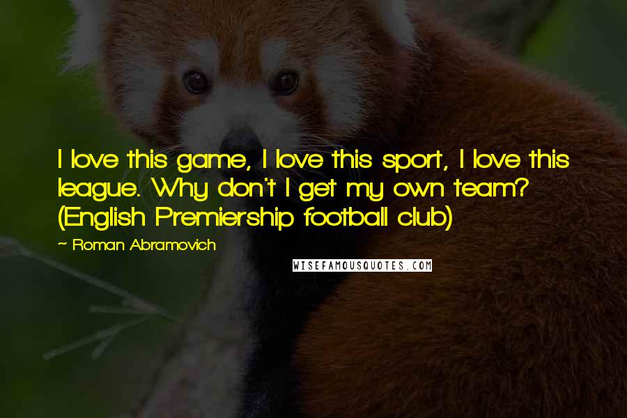 Roman Abramovich Quotes: I love this game, I love this sport, I love this league. Why don't I get my own team? (English Premiership football club)