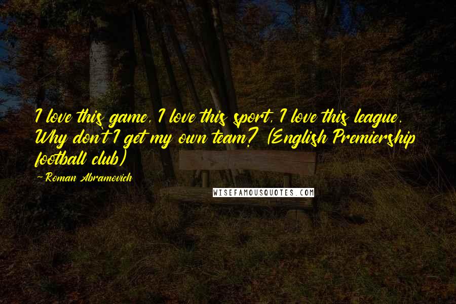 Roman Abramovich Quotes: I love this game, I love this sport, I love this league. Why don't I get my own team? (English Premiership football club)