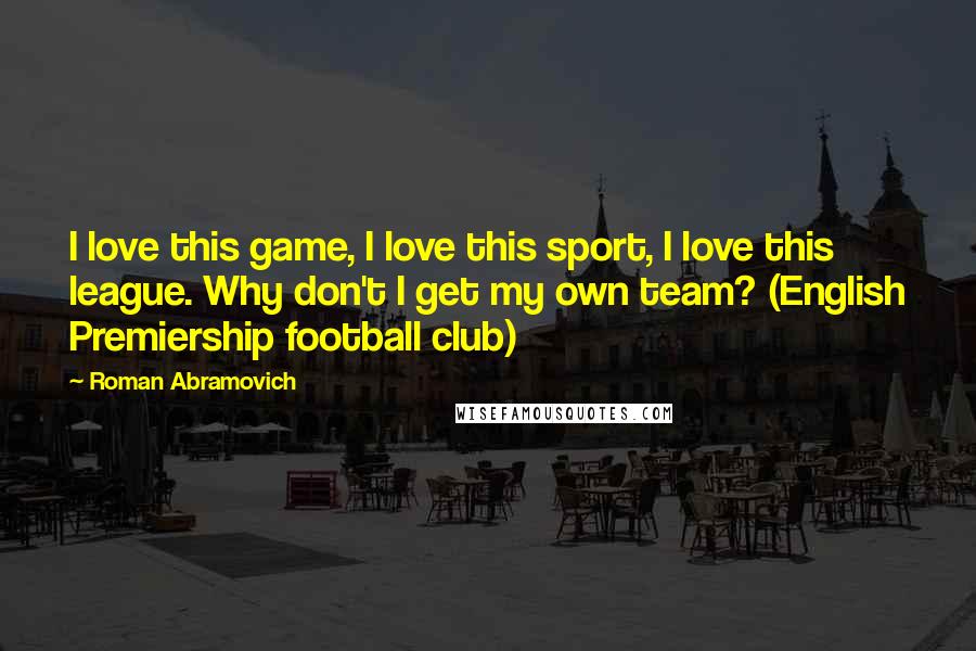 Roman Abramovich Quotes: I love this game, I love this sport, I love this league. Why don't I get my own team? (English Premiership football club)