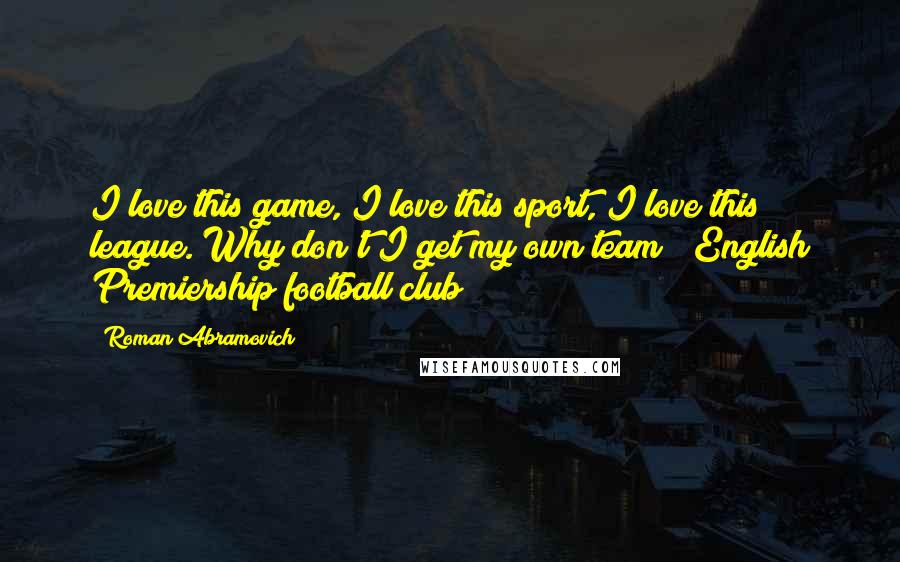 Roman Abramovich Quotes: I love this game, I love this sport, I love this league. Why don't I get my own team? (English Premiership football club)