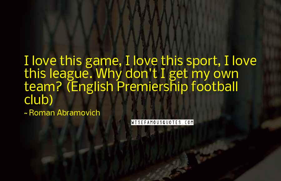 Roman Abramovich Quotes: I love this game, I love this sport, I love this league. Why don't I get my own team? (English Premiership football club)