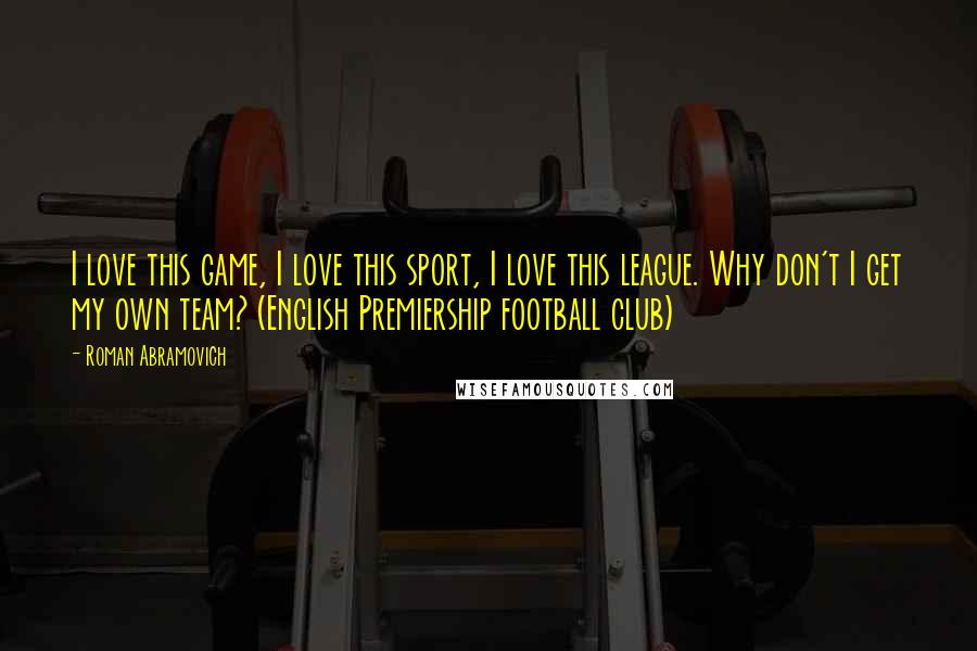 Roman Abramovich Quotes: I love this game, I love this sport, I love this league. Why don't I get my own team? (English Premiership football club)