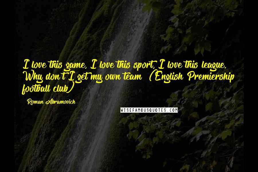 Roman Abramovich Quotes: I love this game, I love this sport, I love this league. Why don't I get my own team? (English Premiership football club)