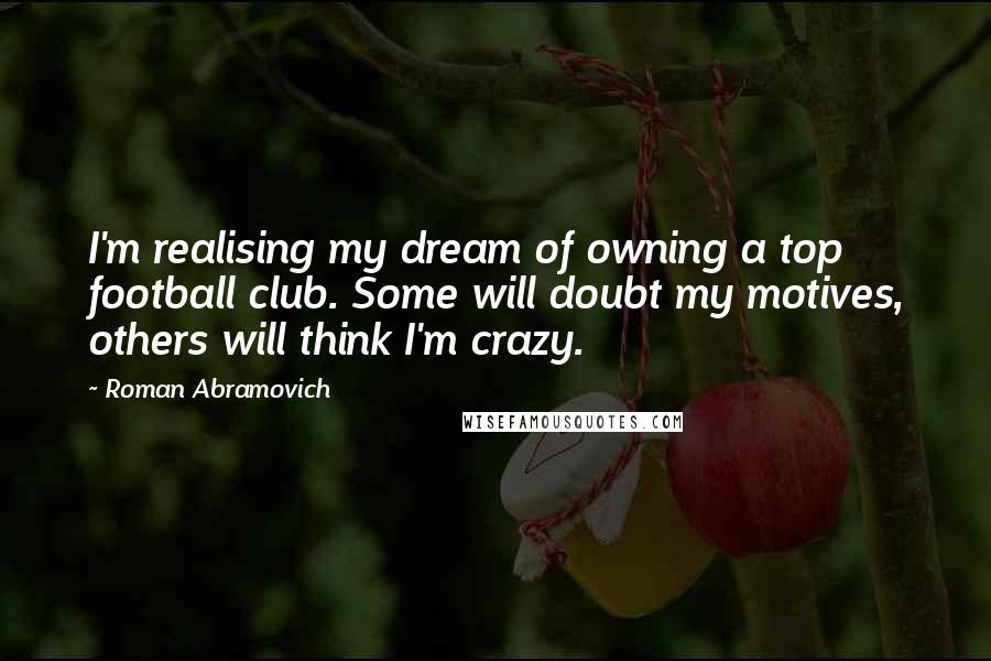 Roman Abramovich Quotes: I'm realising my dream of owning a top football club. Some will doubt my motives, others will think I'm crazy.