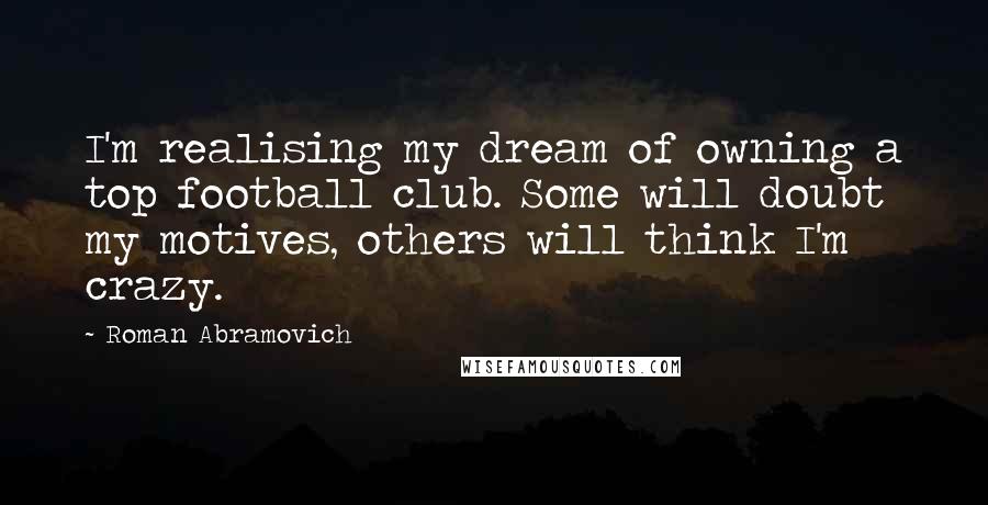 Roman Abramovich Quotes: I'm realising my dream of owning a top football club. Some will doubt my motives, others will think I'm crazy.