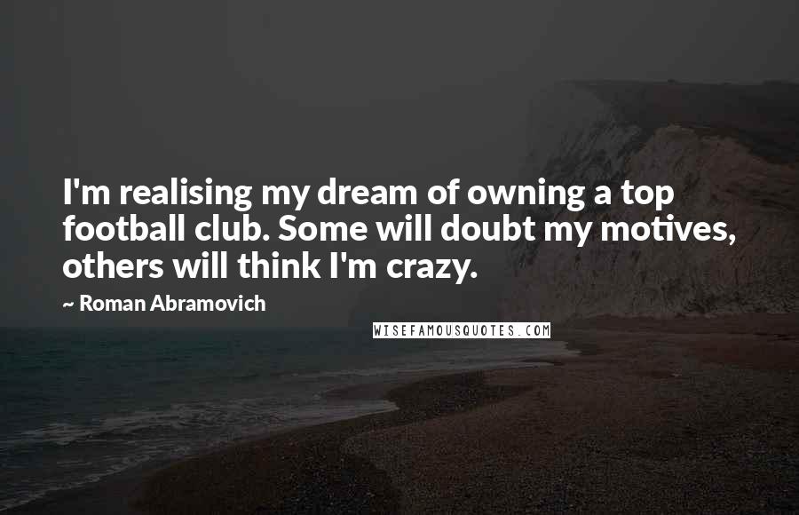 Roman Abramovich Quotes: I'm realising my dream of owning a top football club. Some will doubt my motives, others will think I'm crazy.