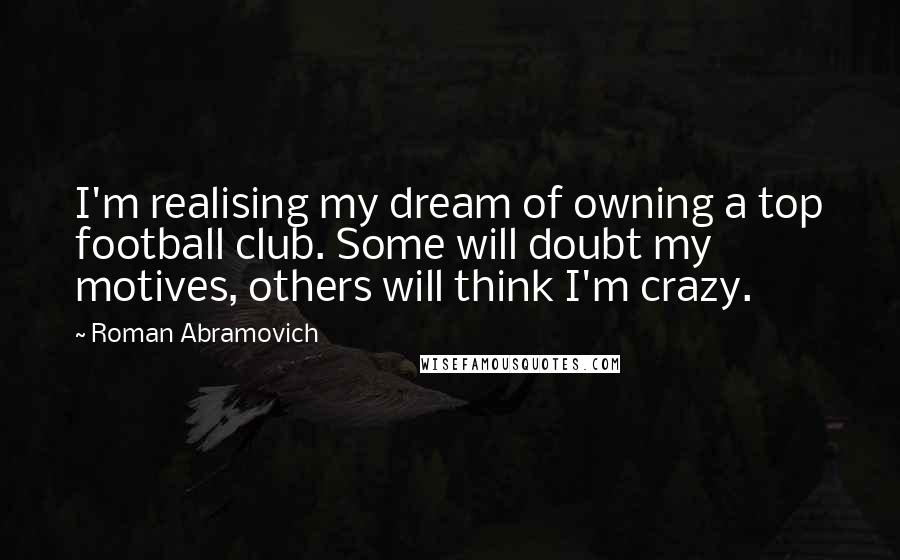 Roman Abramovich Quotes: I'm realising my dream of owning a top football club. Some will doubt my motives, others will think I'm crazy.