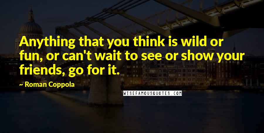 Roman Coppola Quotes: Anything that you think is wild or fun, or can't wait to see or show your friends, go for it.