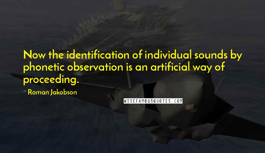 Roman Jakobson Quotes: Now the identification of individual sounds by phonetic observation is an artificial way of proceeding.