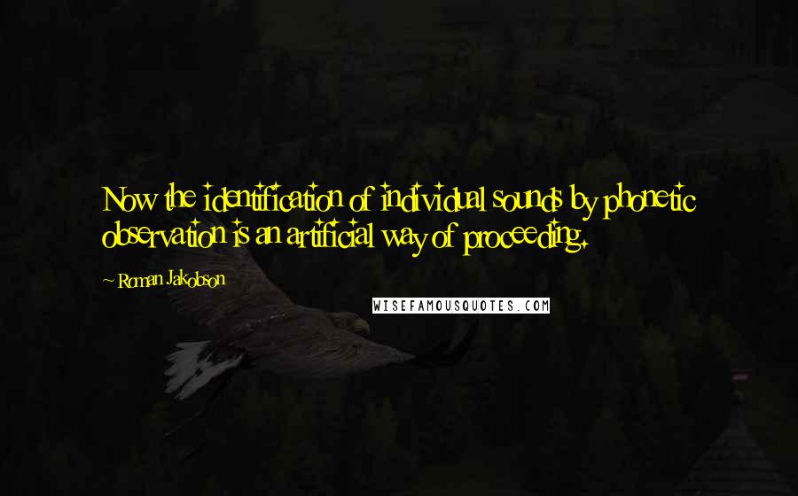 Roman Jakobson Quotes: Now the identification of individual sounds by phonetic observation is an artificial way of proceeding.