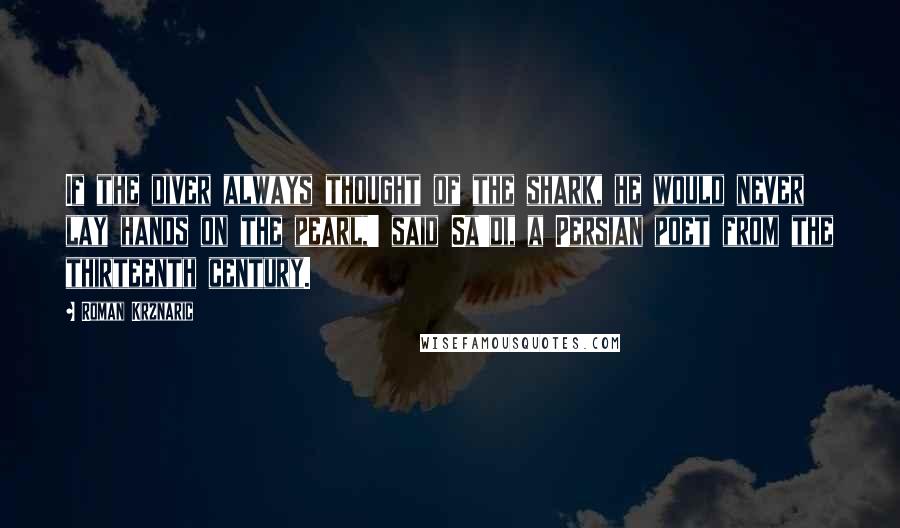 Roman Krznaric Quotes: If the diver always thought of the shark, he would never lay hands on the pearl,' said Sa'di, a Persian poet from the thirteenth century.