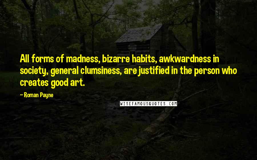 Roman Payne Quotes: All forms of madness, bizarre habits, awkwardness in society, general clumsiness, are justified in the person who creates good art.
