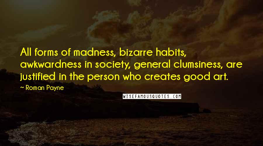 Roman Payne Quotes: All forms of madness, bizarre habits, awkwardness in society, general clumsiness, are justified in the person who creates good art.