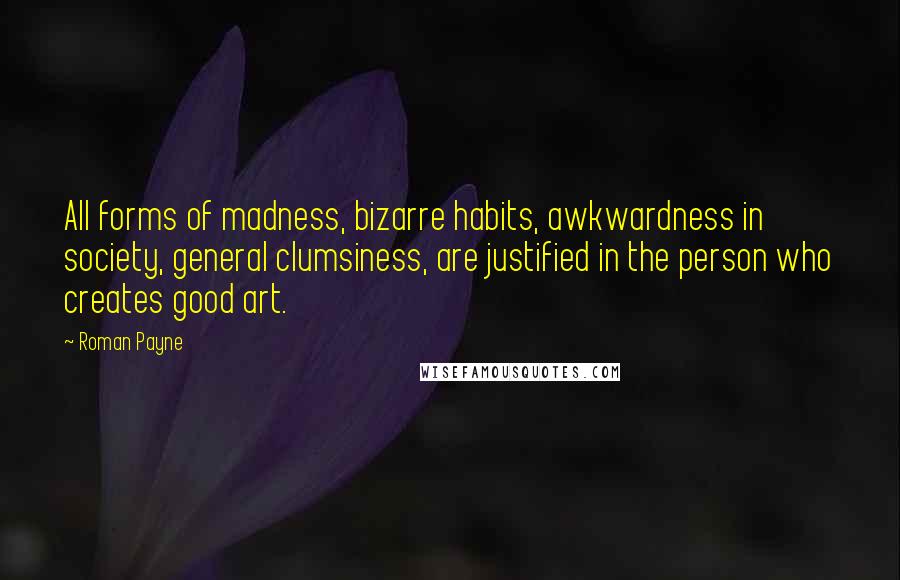 Roman Payne Quotes: All forms of madness, bizarre habits, awkwardness in society, general clumsiness, are justified in the person who creates good art.