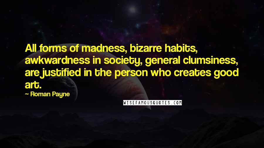 Roman Payne Quotes: All forms of madness, bizarre habits, awkwardness in society, general clumsiness, are justified in the person who creates good art.