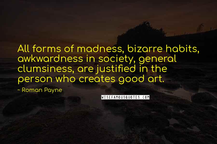 Roman Payne Quotes: All forms of madness, bizarre habits, awkwardness in society, general clumsiness, are justified in the person who creates good art.