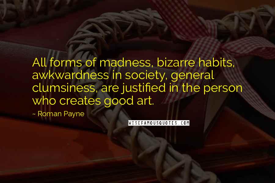 Roman Payne Quotes: All forms of madness, bizarre habits, awkwardness in society, general clumsiness, are justified in the person who creates good art.