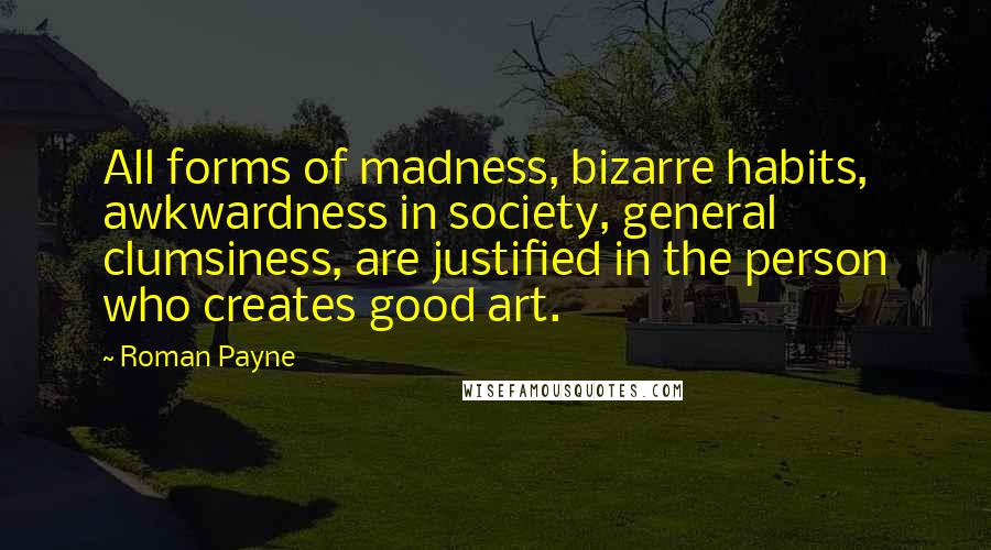 Roman Payne Quotes: All forms of madness, bizarre habits, awkwardness in society, general clumsiness, are justified in the person who creates good art.