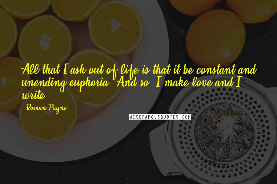 Roman Payne Quotes: All that I ask out of life is that it be constant and unending euphoria. And so, I make love and I write.