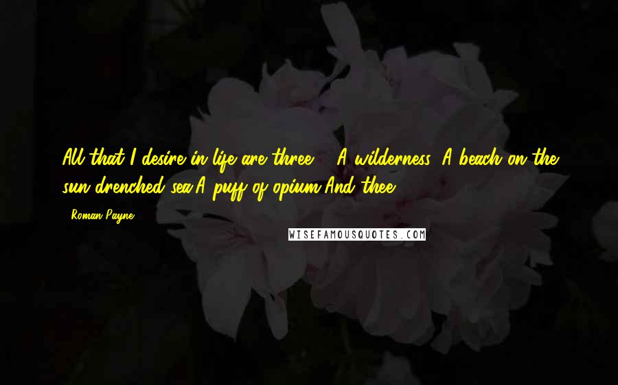 Roman Payne Quotes: All that I desire in life are three ... A wilderness: A beach on the sun-drenched sea,A puff of opium,And thee.