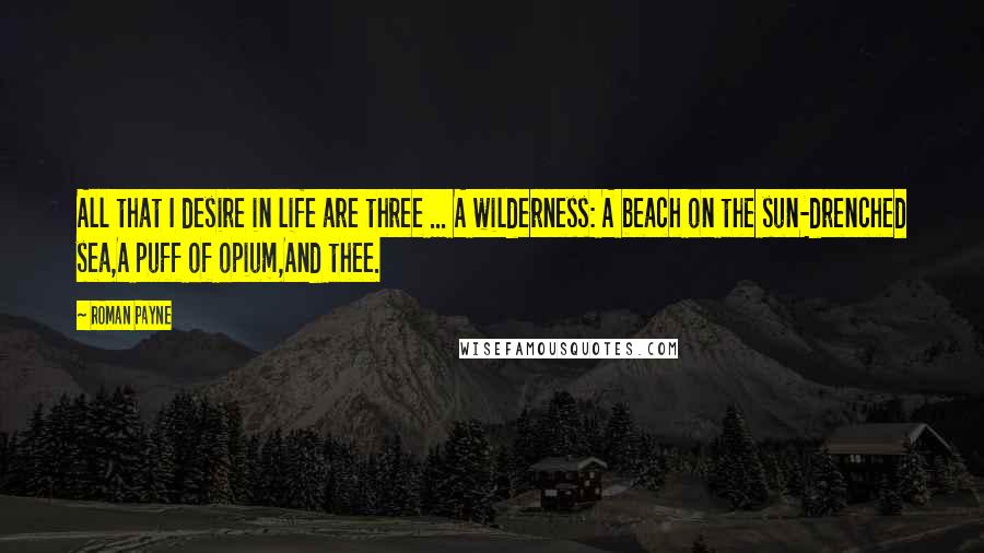 Roman Payne Quotes: All that I desire in life are three ... A wilderness: A beach on the sun-drenched sea,A puff of opium,And thee.